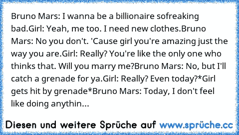 Bruno Mars: I wanna be a billionaire so
freaking bad.
Girl: Yeah, me too. I need﻿ new clothes.
Bruno Mars: No you don't. 'Cause girl you're amazing just the way you are.
Girl: Really? You're like the only one who thinks that. Will you marry me?
Bruno Mars: No, but I'll catch a grenade for ya.
Girl: Really? Even today?
*Girl gets hit by grenade*
Bruno Mars: Today, I don't feel like doing anything....