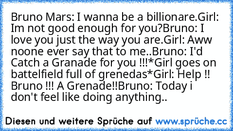 Bruno Mars: I wanna be a billionare.
Girl: Im not good enough for you?
Bruno: I love you just the way you are.
Girl: Aww noone ever﻿ say that to me..
Bruno: I'd Catch a Granade for you﻿ !!!
*Girl goes on battelfield full of grenedas*
Girl: Help !! Bruno !!! A Grenade!!
Bruno: Today i don't feel like doing anything..