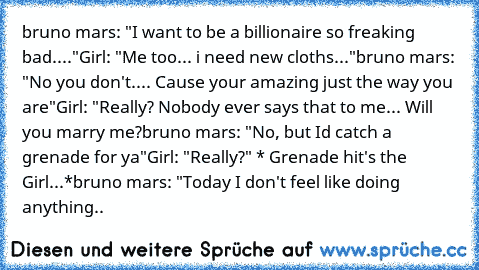 bruno mars: "I want to be a billionaire so freaking bad...."
Girl: "Me too... i need new cloths..."
bruno mars: "No you don't.... Cause your amazing﻿ just the way you are"
Girl: "Really? Nobody ever says that to me... Will you marry me?
bruno mars: "No, but I’d catch a grenade for ya"
Girl: "Really?" * Grenade hit's the Girl...*
bruno mars: "Today I don't feel like doing anything..