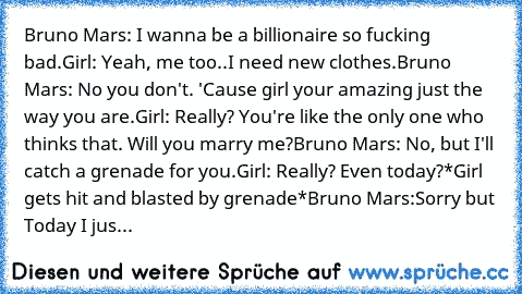 Bruno﻿ Mars:﻿ I wanna be a billionaire so﻿ fucking bad.
Girl:﻿ Yeah, me too..I need new clothes.
Bruno Mars: No you don't. 'Cause﻿ girl your﻿ amazing just the way you are.
Girl: Really? You're like the only one who thinks that.﻿﻿ Will you marry me?
Bruno Mars: No, but I'll catch a grenade for you.
Girl: Really? Even today?
*Girl gets hit and blasted by grenade*
Bruno Mars:Sorry but Today I﻿ just d...