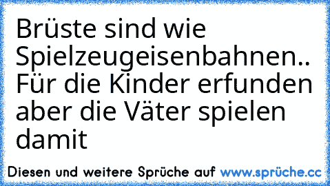 Brüste sind wie Spielzeugeisenbahnen.. Für die Kinder erfunden aber die Väter spielen damit