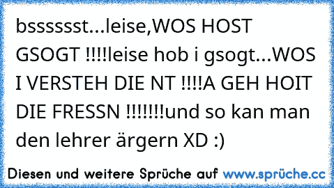 bsssssst...leise,WOS HOST GSOGT !!!!
leise hob i gsogt...
WOS I VERSTEH DIE NT !!!!
A GEH HOIT DIE FRESSN !!!!!!!
und so kan man den lehrer ärgern XD :)