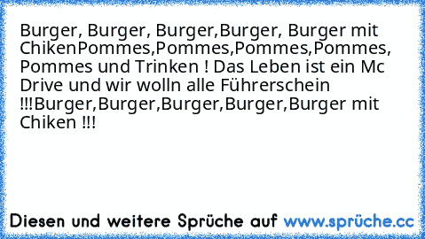 Burger, Burger, Burger,Burger, Burger mit Chiken
Pommes,Pommes,Pommes,Pommes, Pommes und Trinken ! Das Leben ist ein Mc Drive und wir wolln alle Führerschein !!!
Burger,Burger,Burger,Burger,Burger mit Chiken !!!