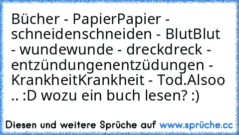 Bücher - Papier
Papier - schneiden
schneiden - Blut
Blut - wunde
wunde - dreck
dreck - entzündungen
entzüdungen - Krankheit
Krankheit - Tod.
Alsoo .. :D wozu ein buch lesen? :)