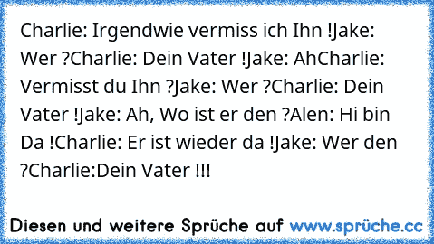 Charlie: Irgendwie vermiss ich Ihn !
Jake: Wer ?
Charlie: Dein Vater !
Jake: Ah
Charlie: Vermisst du Ihn ?
Jake: Wer ?
Charlie: Dein Vater !
Jake: Ah, Wo ist er den ?
Alen: Hi bin Da !
Charlie: Er ist wieder da !
Jake: Wer den ?
Charlie:Dein Vater !!!