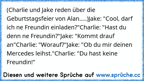 (Charlie und Jake reden über die Geburtstagsfeier von Alan.....)
Jake: "Cool, darf ich ne Freundin einladen?"
Charlie: "Hast du denn ne Freundin?"
Jake: "Kommt drauf an"
Charlie: "Worauf?"
Jake: "Ob du mir deinen Mercedes leihst."
Charlie: "Du hast keine Freundin!"