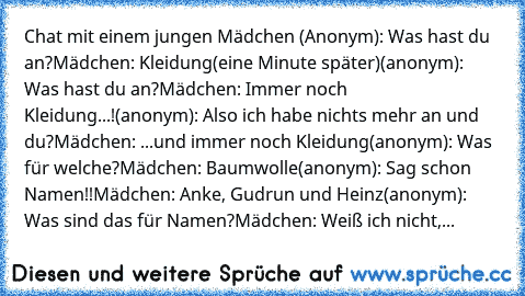 Chat mit einem jungen Mädchen (Anonym): Was hast du an?
Mädchen: Kleidung
(eine Minute später)
(anonym): Was hast du an?
Mädchen: Immer noch Kleidung...!
(anonym): Also ich habe nichts mehr an und du?
Mädchen: ...und immer noch Kleidung
(anonym): Was für welche?
Mädchen: Baumwolle
(anonym): Sag schon Namen!!
Mädchen: Anke, Gudrun und Heinz
(anonym): Was sind das für Namen?
Mädchen: Weiß ich nicht,...