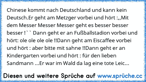 Chinese kommt nach Deutschland und kann kein Deutsch.
Er geht am Metzger vorbei und hört :,,Mit dem Messer Messer Messer geht es besser besser besser !`` Dann geht er an Fußballstadion vorbei und hört: ole ole ole ole !!
Dann geht am Eiscaffee vorbei und hört : aber bitte mit sahne !!
Dann geht er an Kindergarten vorbei und hört : für den lieben Sandmann ...
Er war im Wald da lag eine tote Leic...