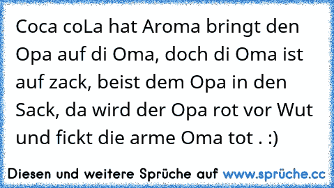 Coca coLa hat Aroma bringt den Opa auf di Oma, doch di Oma ist auf zack, beist dem Opa in den Sack, da wird der Opa rot vor Wut und fickt die arme Oma tot . :)