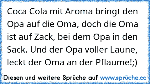 Coca Cola mit Aroma bringt den Opa auf die Oma, doch die Oma ist auf Zack, bei� dem Opa in den Sack. Und der Opa voller Laune, leckt der Oma an der Pflaume!
;)