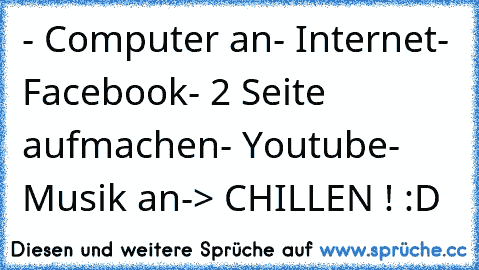 - Computer an
- Internet
- Facebook
- 2 Seite aufmachen
- Youtube
- Musik an
-> CHILLEN ! :D