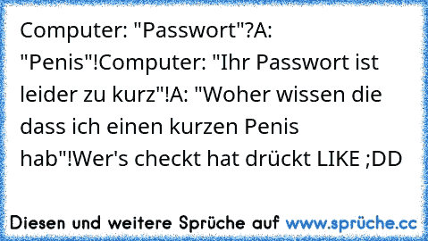 Computer: "Passwort"?
A: "Penis"!
Computer: "Ihr Passwort ist leider zu kurz"!
A: "Woher wissen die dass ich einen kurzen Penis hab"!
Wer's checkt hat drückt LIKE ;DD