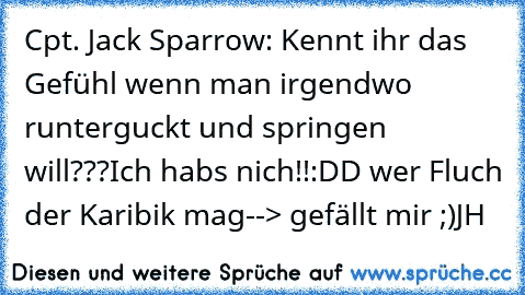 Cpt. Jack Sparrow: Kennt ihr das Gefühl wenn man irgendwo runterguckt und springen will???
Ich habs nich!!
:DD wer Fluch der Karibik mag
--> gefällt mir ;)
JH