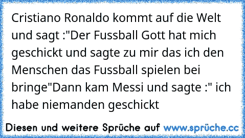 Cristiano Ronaldo kommt auf die Welt und sagt :"Der Fussball Gott hat mich geschickt und sagte zu mir das ich den Menschen das Fussball spielen bei bringe"
Dann kam Messi und sagte :" ich habe niemanden geschickt