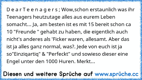 D e a r T e e n a g e r s ; Wow,schon erstaunlich was ihr Teenagers heutzutage alles aus eurem Leben somacht... Ja, am besten ist es mit 15 bereit schon ca 10 "Freunde " gehabt zu haben, die eigentlich auch nicht's anderes als 'Ficker waren, allesamt. Aber das ist ja alles ganz normal, was?. Jede von euch ist ja so"Einziqartiq" & "Perfeckt" und sowieso dieser eine Engel unter den 1000 Huren. Me...