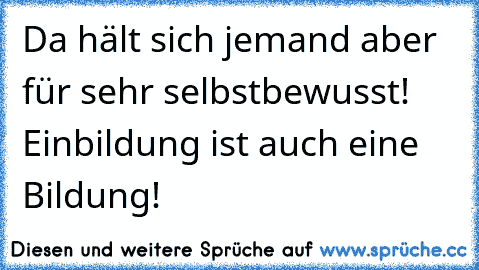 Da hält sich jemand aber für sehr selbstbewusst! Einbildung ist auch eine Bildung!