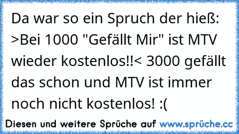 Da war so ein Spruch der hieß: >Bei 1000 "Gefällt Mir" ist MTV wieder kostenlos!!< 3000 gefällt das schon und MTV ist immer noch nicht kostenlos! :(