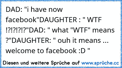 DAD: "i have now facebook"
DAUGHTER : " WTF !?!?!?!?"
DAD: " what "WTF" means ?"
DAUGHTER: " ouh it means ... welcome to facebook :D "