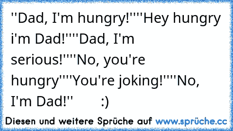 ''Dad, I'm hungry!''
''Hey hungry i'm Dad!''
''Dad, I'm serious!''
''No, you're hungry''
''You're joking!''
''No, I'm Dad!'' 
      :)