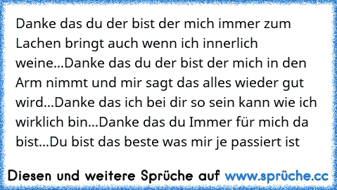 Danke das du der bist der mich immer zum Lachen bringt auch wenn ich innerlich weine...
Danke das du der bist der mich in den Arm nimmt und mir sagt das alles wieder gut wird...
Danke das ich bei dir so sein kann wie ich wirklich bin...
Danke das du Immer für mich da bist...
Du bist das beste was mir je passiert ist ♥