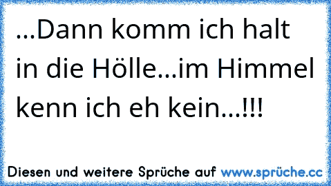 ...Dann komm ich halt in die Hölle...
im Himmel kenn ich eh kein...!!!