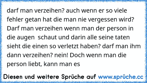 darf man verzeihen? auch wenn er so viele fehler getan hat die man nie vergessen wird? Darf man verzeihen wenn man der person in die augen  schaut und darin alle seine taten sieht die einen so verletzt haben? darf man ihm dann verzeihen? nein! Doch wenn man die person liebt, kann man es