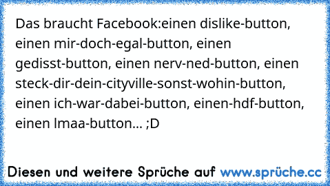 Das braucht Facebook:
einen dislike-button, einen mir-doch-egal-button, einen gedisst-button, einen nerv-ned-button, einen steck-dir-dein-cityville-sonst-wohin-button, einen ich-war-dabei-button, einen-hdf-button, einen lmaa-button... ;D