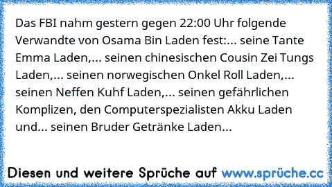 Das FBI nahm gestern gegen 22:00 Uhr folgende Verwandte von Osama Bin Laden fest:
... seine Tante Emma Laden,
... seinen chinesischen Cousin Zei Tungs Laden,
... seinen norwegischen Onkel Roll Laden,
... seinen Neffen Kuhf Laden,
... seinen gefährlichen﻿ Komplizen, den Computerspezialisten Akku Laden und
... seinen Bruder Getränke Laden...