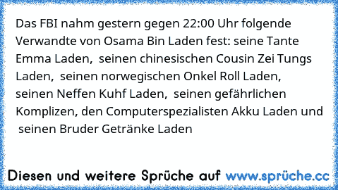 Das FBI nahm gestern gegen 22:00 Uhr folgende Verwandte von Osama Bin Laden fest:
… seine Tante Emma Laden, … seinen chinesischen Cousin Zei Tungs Laden, … seinen norwegischen Onkel Roll Laden, … seinen Neffen Kuhf Laden, … seinen gefährlichen Komplizen, den Computerspezialisten Akku Laden﻿ und … seinen Bruder Getränke Laden…