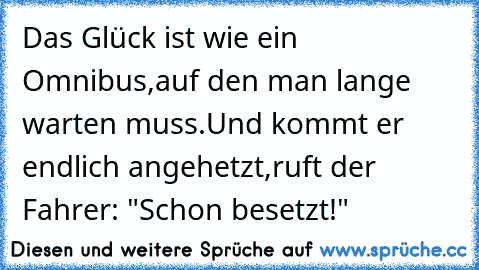 Das Glück ist wie ein Omnibus,
auf den man lange warten muss.
Und kommt er endlich angehetzt,
ruft der Fahrer: "Schon besetzt!"