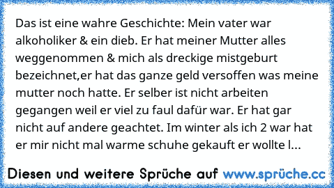 Das ist eine wahre Geschichte: Mein vater war alkoholiker & ein dieb. Er hat meiner Mutter alles weggenommen & mich als dreckige mistgeburt bezeichnet,er hat das ganze geld versoffen was meine mutter noch hatte. Er selber ist nicht arbeiten gegangen weil er viel zu faul dafür war. Er hat gar nicht auf andere geachtet. Im winter als ich 2 war hat er mir nicht mal warme schuhe gekauft er wollte l...