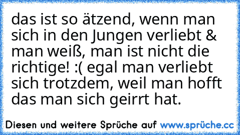 das ist so ätzend, wenn man sich in den Jungen verliebt & man weiß, man ist nicht die richtige! :( egal man verliebt sich trotzdem, weil man hofft das man sich geirrt hat.