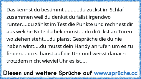 Das kennst du bestimmt ......
....du zuckst im Schlaf zusammen weil du denkst du fällst irgendwo runter
....du zählst im Test die Punkte und rechnest dir aus welche Note du bekommst
....du drückst an Türen wo ziehen steht
....du planst Gespräche die du nie haben wirst
....du musst dein Handy anrufen um es zu finden
....du schaust auf die Uhr und weisst danach trotzdem nicht wieviel Uhr es ist
....