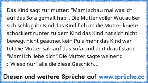 Das Kind sagt zur mutter: "Mami schau mal was ich auf das Sofa gemalt hab". Die Mutter voller Wut außer sich schlug ihr Kind das Kind fiel um die Mutter kniete schockiert runter zu dem Kind das Kind hat sich nicht bewegt nicht geatmet kein Puls mehr das Kind war tot.Die Mutter sah auf das Sofa und dort drauf stand "Mami ich liebe dich" Die Mutter sagte weinend :"Wieso nur" 
alle die diese Geschich...