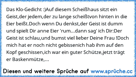 Das Klo-Gedicht :)
Auf diesem Scheißhaus sitzt ein Geist,
der jedem,
der zu lange scheißt
von hinten in die Eier beißt.
Doch wenn Du denkst,
der Geist ist dumm und spielt Dir anne Eier 'rum...
dann sag' ich Dir:
Der Geist ist schlau,
und bumst viel lieber Deine Frau !
Doch mich hat er noch nicht gebissen
ich hab ihm auf den Kopf geschissen,
ich war ein guter Schütze,
jetzt trägt er Baskenmütze,
de...