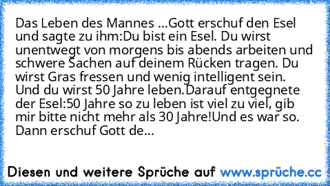 Das Leben des Mannes ...
Gott erschuf den Esel und sagte zu ihm:
Du bist ein Esel. Du wirst unentwegt von morgens bis abends arbeiten und schwere Sachen auf deinem Rücken tragen. Du wirst Gras fressen und wenig intelligent sein. Und du wirst 50 Jahre leben.
Darauf entgegnete der Esel:
50 Jahre so zu leben ist viel zu viel, gib mir bitte nicht mehr als 30 Jahre!
Und es war so. 
Dann erschuf Gott...