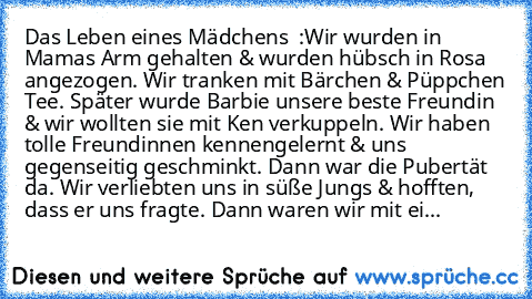 Das Leben eines Mädchens ♥ :
Wir wurden in Mamas Arm gehalten & wurden hübsch in Rosa angezogen. Wir tranken mit Bärchen & Püppchen Tee. Später wurde Barbie unsere beste Freundin & wir wollten sie mit Ken verkuppeln. Wir haben tolle Freundinnen kennengelernt & uns gegenseitig geschminkt. Dann war die Pubertät da. Wir verliebten uns in süße Jungs & hofften, dass er uns fragte. Dann waren wir mit...