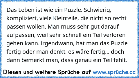 Das Leben ist wie ein Puzzle. Schwierig, kompliziert, viele Kleinteile, die nicht so recht passen wollen. Man muss sehr gut darauf aufpassen, weil sehr schnell ein Teil verloren gehen kann. irgendwann, hat man das Puzzle fertig oder man denkt, es wäre fertig... doch dann bemerkt man, dass genau ein Teil fehlt.