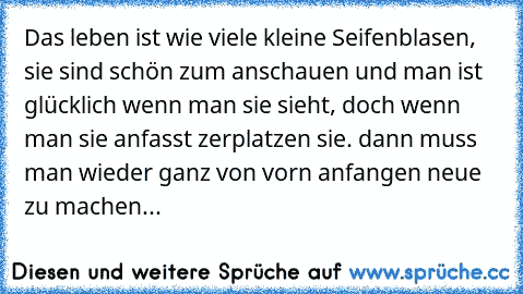 Das leben ist wie viele kleine Seifenblasen, sie sind schön zum anschauen und man ist glücklich wenn man sie sieht, doch wenn man sie anfasst zerplatzen sie. dann muss man wieder ganz von vorn anfangen neue zu machen...