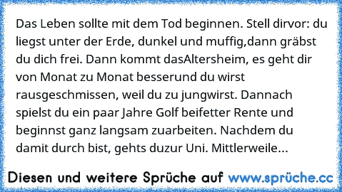 Das Leben sollte mit dem Tod beginnen. Stell dir
vor: du liegst unter der Erde, dunkel und muffig,
dann gräbst du dich frei. Dann kommt das
Altersheim, es geht dir von Monat zu Monat besser
und du wirst rausgeschmissen, weil du zu jung
wirst. Dannach spielst du ein paar Jahre Golf bei
fetter Rente und beginnst ganz langsam zu
arbeiten. Nachdem du damit durch bist, gehts du
zur Uni. Mittlerweile...