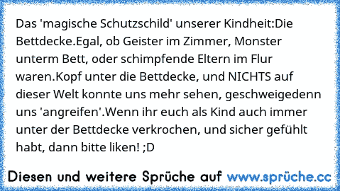 Das 'magische Schutzschild' unserer Kindheit:
Die Bettdecke.
Egal, ob Geister im Zimmer, Monster unterm Bett, oder schimpfende Eltern im Flur waren.
Kopf unter die Bettdecke, und NICHTS auf dieser Welt konnte uns mehr sehen, geschweigedenn uns 'angreifen'.
Wenn ihr euch als Kind auch immer unter der Bettdecke verkrochen, und sicher gefühlt habt, dann bitte liken! ;D