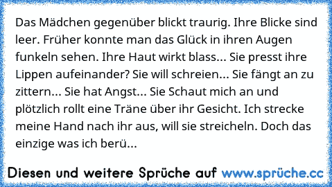 Das Mädchen gegenüber blickt traurig. Ihre Blicke sind leer. Früher konnte man das Glück in ihren Augen funkeln sehen. Ihre Haut wirkt blass... Sie presst ihre Lippen aufeinander? Sie will schreien... Sie fängt an zu zittern... Sie hat Angst... Sie Schaut mich an und plötzlich rollt eine Träne über ihr Gesicht. Ich strecke meine Hand nach ihr aus, will sie streicheln. Doch das einzige was ich b...