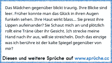 Das Mädchen gegenüber blickt traurig. Ihre Blicke sind leer. Früher konnte man das Glück in ihren Augen funkeln sehen. Ihre Haut wirkt blass... Sie presst ihre Lippen aufeinander? Sie Schaut mich an und plötzlich rollt eine Träne über ihr Gesicht. Ich strecke meine Hand nach ihr aus, will sie streicheln. Doch das einzige was ich berühre ist der kalte Spiegel gegenüber von mir?