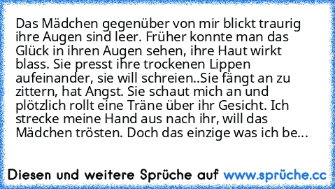 Das Mädchen gegenüber von mir blickt traurig ihre Augen sind leer. Früher konnte man das Glück in ihren Augen sehen, ihre Haut wirkt blass. Sie presst ihre trockenen Lippen aufeinander, sie will schreien..
Sie fängt an zu zittern, hat Angst. Sie schaut mich an und plötzlich rollt eine Träne über ihr Gesicht. Ich strecke meine Hand aus nach ihr, will das Mädchen trösten. Doch das einzige was ich...