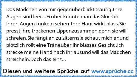 Das Mädchen von mir gegenüber
blickt traurig.
Ihre Augen sind leer...
Früher konnte man das
Glück in ihren Augen funkeln sehen.
Ihre Haut wirkt blass.
Sie presst ihre trockenen Lippen
zusammen denn sie will schreien.
Sie fängt an zu zittern
sie schaut mich an
und plötzlich rollt eine Träne
über ihr blasses Gesicht ,
ich strecke meine Hand nach ihr aus
und will das Mädchen streicheln.
Doch das e...