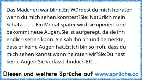 Das Mädchen war blind.
Er: Würdest du mich heiraten wenn du mich sehen könntest?
Sie: Natürlich mein Schatz.
 ... ...
 Ein Monat später wird sie operiert und bekommt neue Augen.
Sie ist aufgeregt, da sie ihn endlich sehen kann. Sie sah ihn an und bemerkte, dass er keine Augen hat.
Er:Ich bin so froh, dass du mich sehen kannst wann heiraten wir?
Sie:Du hast keine Augen.
Sie verlässt ihn
doch ER ...