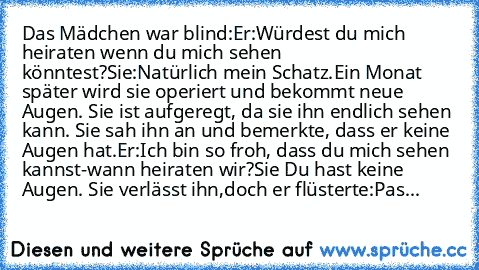 Das Mädchen war blind:
Er:Würdest du mich heiraten wenn du mich sehen könntest?
Sie:Natürlich mein Schatz.Ein Monat später wird sie operiert und bekommt neue Augen. Sie ist aufgeregt, da sie ihn endlich sehen kann. Sie sah ihn an und bemerkte, dass er keine Augen hat.
Er:Ich bin so froh, dass du mich sehen kannst-wann heiraten wir?
Sie Du hast keine Augen. Sie verlässt ihn,doch er flüsterte:Pas...