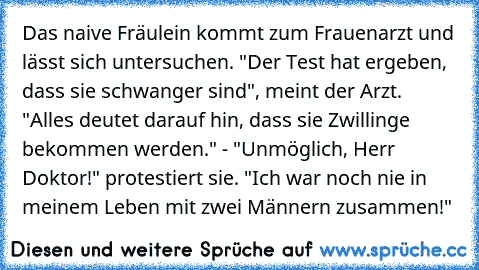 Das naive Fräulein kommt zum Frauenarzt und lässt sich untersuchen. "Der Test hat ergeben, dass sie schwanger sind", meint der Arzt. "Alles deutet darauf hin, dass sie Zwillinge bekommen werden." - "Unmöglich, Herr Doktor!" protestiert sie. "Ich war noch nie in meinem Leben mit zwei Männern zusammen!"