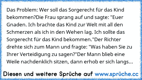 Das Problem: Wer soll das Sorgerecht für das Kind bekommen?
Die Frau sprang auf und sagte: "Euer Gnaden. Ich brachte das Kind zur Welt mit all den Schmerzen als ich in den Wehen lag. Ich sollte das Sorgerecht für das Kind bekommen."
Der Richter drehte sich zum Mann und fragte: "Was haben Sie zu Ihrer Verteidigung zu sagen?"
Der Mann blieb eine Weile nachdenklich sitzen, dann erhob er sich langs...