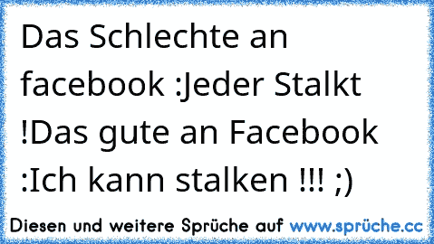 Das Schlechte an facebook :
Jeder Stalkt !
Das gute an Facebook :
Ich kann stalken !!! ;)